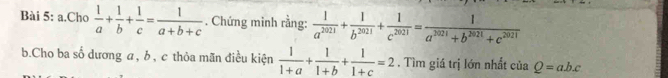 Cho  1/a + 1/b + 1/c = 1/a+b+c . Chứng minh rằng:  1/a^(2021) + 1/b^(2021) + 1/c^(2021) = 1/a^(2021)+b^(2021)+c^(2021) 
b.Cho ba số dương a, b , c thỏa mãn điều kiện  1/1+a + 1/1+b + 1/1+c =2. Tìm giá trị lớn nhất ciaQ=abc