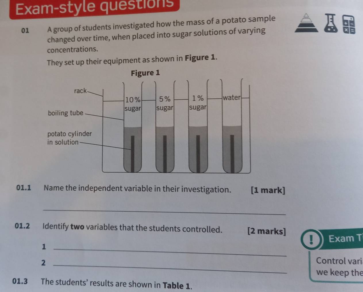 Exam-style questions 
01 A group of students investigated how the mass of a potato sample 
changed over time, when placed into sugar solutions of varying 
concentrations. 
They set up their equipment as shown in Figure 1. 
Figure 1 
rack
10% 5% 1% water 
sugar sugar sugar 
boiling tube 
potato cylinder 
in solution 
01.1 Name the independent variable in their investigation. [1 mark] 
_ 
01.2 Identify two variables that the students controlled. [2 marks] 
Exam T 
_1 
2 _Control vari 
we keep the 
01.3 The students’ results are shown in Table 1.