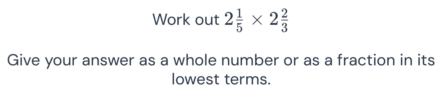 Work out 2 1/5 * 2 2/3 
Give your answer as a whole number or as a fraction in its 
lowest terms.