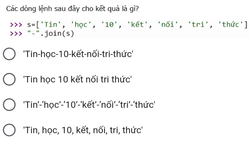 Các dòng lệnh sau đây cho kết quả là gì?
s=['Tin','hoc','10' ,'kết', 'nối', 'tri', 'thức']
"-".join(s)
''Tin-học- 10 -kết-nối-tri-thức''
''Tin học 10 kết nối tri thức''
'Tin'-‘học'-' 10 '-‘kết'-‘nối'-‘tri'-'‘thức
'Tin, học, 10, kết, nối, tri, thức'