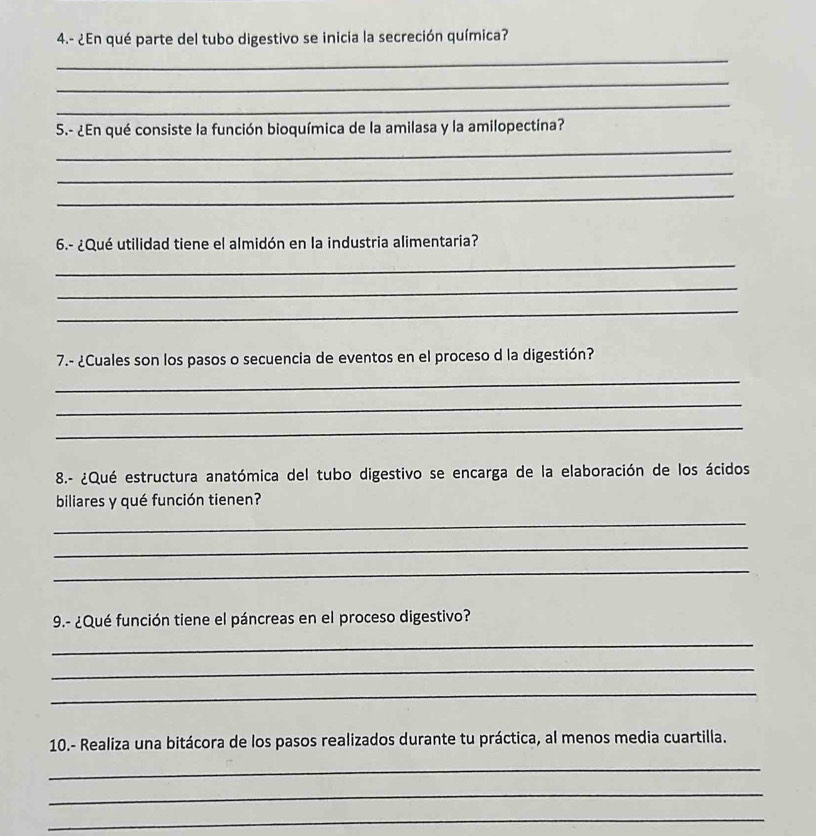 4.- ¿En qué parte del tubo digestivo se inicia la secreción química? 
_ 
_ 
_ 
5.- ¿En qué consiste la función bioquímica de la amilasa y la amilopectina? 
_ 
_ 
_ 
6.- ¿Qué utilidad tiene el almidón en la industria alimentaria? 
_ 
_ 
_ 
7.- ¿Cuales son los pasos o secuencia de eventos en el proceso d la digestión? 
_ 
_ 
_ 
8.- ¿Qué estructura anatómica del tubo digestivo se encarga de la elaboración de los ácidos 
biliares y qué función tienen? 
_ 
_ 
_ 
9.- ¿Qué función tiene el páncreas en el proceso digestivo? 
_ 
_ 
_ 
10.- Realiza una bitácora de los pasos realizados durante tu práctica, al menos media cuartilla. 
_ 
_ 
_