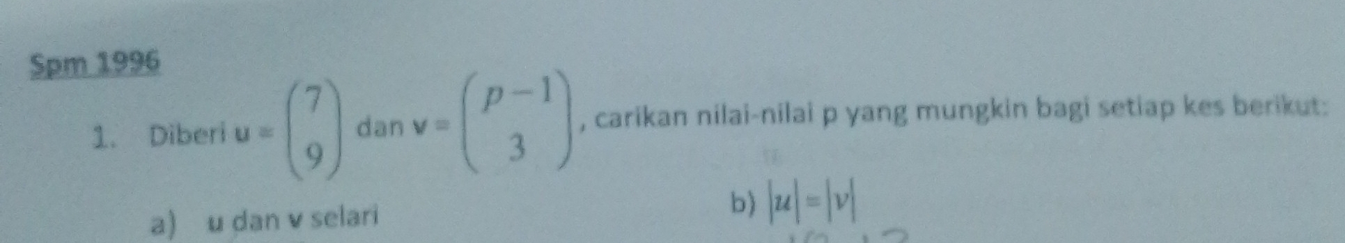 Spm 1996 
1. Diberi u=beginpmatrix 7 9endpmatrix dan v=beginpmatrix p-1 3endpmatrix , carikan nilai-nilai p yang mungkin bagi setiap kes berikut: 
a) u dan v selari 
b) |u|=|v|