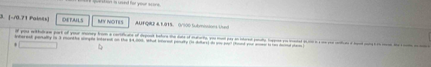 qquestion is used for your score. 
3. [-/0.71 Points] DETAILS My NOteS AUFQR2 4.1.015. 0/100 Submissions Used 
If you withdraw part of your money from a certificate of deposit before the date of maturity, you must pay an interest penalty. Suppose you invested $6,000 in a one year cerificats of dpe pang t e ond i m 
interest penalty is 3 months simple interest on the $4,000. What interest penalty (in dollars) do you pay? (Round your answer to two decimal places.)