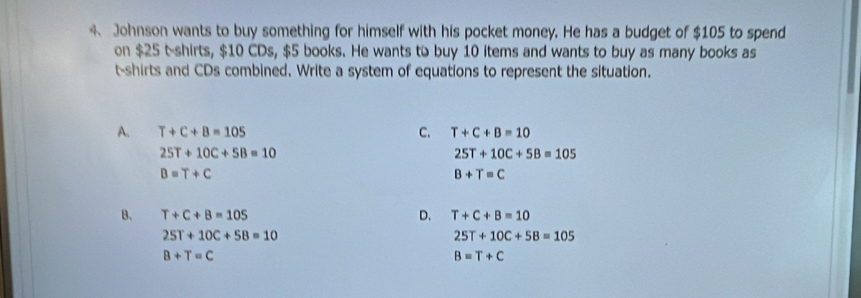 Johnson wants to buy something for himself with his pocket money. He has a budget of $105 to spend
on $25 t-shirts, $10 CDs, $5 books. He wants to buy 10 items and wants to buy as many books as
t-shirts and CDs combined. Write a system of equations to represent the situation.
A. T+C+B=105 C. T+C+B=10
25T+10C+5B=10
25T+10C+5B=105
B=T+C
B+T=C
B. T+C+B=105 D. T+C+B=10
25T+10C+5B=10
25T+10C+5B=105
B+T=C
B=T+C