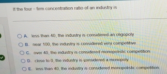 If the four- firm concentration ralio of an industry is
A. less than 40, the industry is considered an oligopoly
B. near 100, the industry is considered very competitive
C. over 40, the industry is considered monopolistic competition
D. close to 0, the industry is considered a monopoly
E. less than 40, the industry is considered monopolistic competition