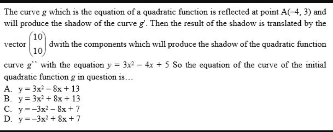 The curve g which is the equation of a quadratic function is reflected at point A(-4,3) and
will produce the shadow of the curve g'. Then the result of the shadow is translated by the
vector beginpmatrix 10 10endpmatrix dwith the components which will produce the shadow of the quadratic function
curve g^(,,) with the equation y=3x^2-4x+5 So the equation of the curve of the initial
quadratic function g in question is…
A. y=3x^2-8x+13
B. y=3x^2+8x+13
C. y=-3x^2-8x+7
D. y=-3x^2+8x+7