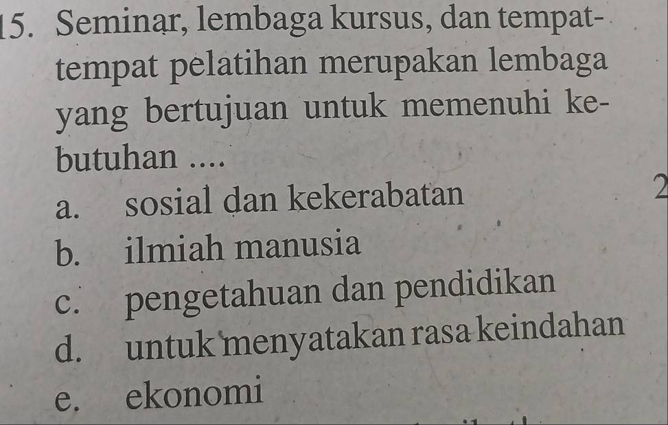 Seminar, lembaga kursus, dan tempat-
tempat pelatihan merupakan lembaga
yang bertujuan untuk memenuhi ke-
butuhan ....
a. sosial dan kekerabatan 2
b. ilmiah manusia
c. pengetahuan dan pendidikan
d. untuk menyatakan rasa keindahan
e. ekonomi