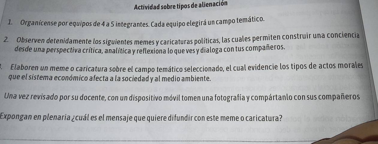 Actividad sobre tipos de alienación 
1. Organícense por equipos de 4 a 5 integrantes. Cada equipo elegirá un campo temático. 
2. Observen detenídamente los siguientes memes y caricaturas políticas, las cuales permiten construir una conciencia 
desde una perspectiva crítica, analítica y reflexiona lo que ves y dialoga con tus compañeros. 
B. Elaboren un meme o caricatura sobre el campo temático seleccionado, el cual evidencie los tipos de actos morales 
que el sistema económico afecta a la sociedad y al medio ambiente. 
Una vez revisado por su docente, con un dispositivo móvil tomen una fotografía y compártanlo con sus compañeros 
Expongan en plenaria ¿cuál es el mensaje que quiere difundir con este meme o caricatura?