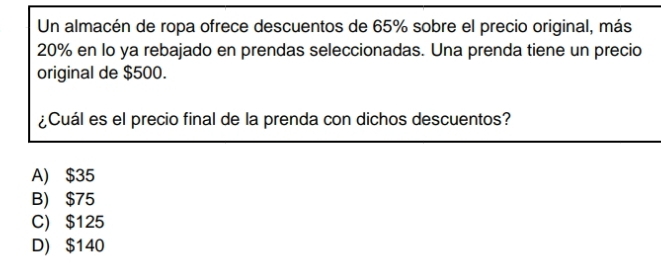 Un almacén de ropa ofrece descuentos de 65% sobre el precio original, más
20% en lo ya rebajado en prendas seleccionadas. Una prenda tiene un precio
original de $500.
¿Cuál es el precio final de la prenda con dichos descuentos?
A) $35
B) $75
C) $125
D) $140