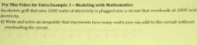 Try This Video for Extra Example 3 - Modeling with Math-ematics 
As elertric grill that ues 1500 wats of eleciricity is plagged isto a ciecuit that overloads at 1900 wat 
disctricity 
4) Write and solve an iequality that reporsents how many wutts yer can add to the circuit withort 
curbualing the cirrust.
