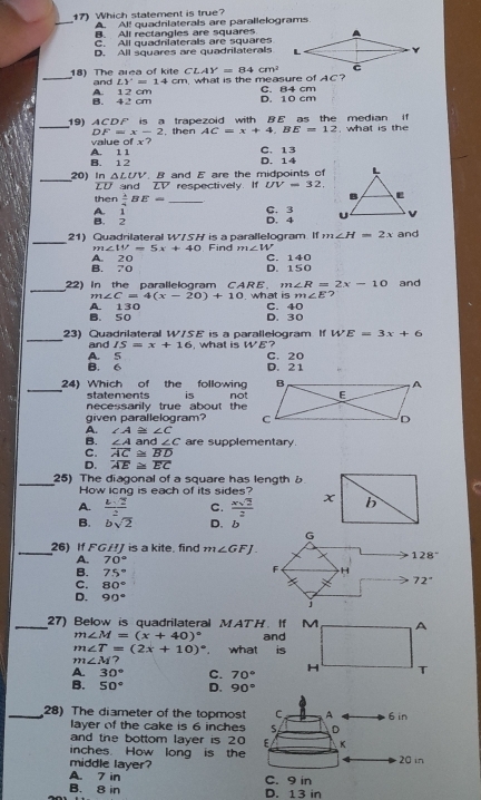 (7) Which statement is true?
_
A Al! quadnlaterals are parallelograms
B. All rectangles are squares
C. All quadniaterals are squares
D. All squares are quadrilaterals
CLAY=84cm^2
_18) The area of kite and LY=14cm m. what is the measure of AC?
B. 42 cm A. 12 cm D. 10 cm C. 84 cm
_19) ACDF is a trapezoid with BE as the median if , what is the
DF=x-2
value of x? . then AC=x+4,BE=12
B. 1 2 A. 1 1 D. 14 C. 13
_
20) In △ LUV B and E are the midpoints of
ZD and ZV respectively. If UV=32.
then  lambda /4 BE= _C. 3
A.  1/2 
D. 4
_
21) Quadrilateral W/SH is a parallelogram If m∠ H=2x and
m∠ W=5x+40 Find m∠ W
B. 70 A. 20 D. 150 C. 140
_
22) In the parallelogram CARE. m∠ R=2x-10 and
m∠ C=4(x-20)+10 what is m∠ E 7
B. 50 A. 130 C. 40
D.30
_
23) Quadrilateral W/SE is a parallelogram If WE=3x+6
and IS=x+16 , what is WE?
B. 6 A. 5 D. 21 C. 20
_
24) Which of the following
statements is
necessarily true about the not
given parallelogram?
A. ∠ A≌ ∠ C
B. ∠ A d∠ C are supplementary.
C. overline AC≌ overline BD
D. overline AE≌ overline EC
_25) The diagonal of a square has lengthb
How iong is each of its sides?
A.  Lsqrt(2)/2  C.  xsqrt(2)/2 
B. bsqrt(2) D. b
_26) If FGHJ is a kite. find m∠ GFJ.
A. 70°
B. 75°
C. 80°
D. 90°
_27) Below is quadrilateral MATH. If M A
m∠ M=(x+40)^circ  and
m∠ T=(2x+10)^circ  what is
m∠ M 7
A 30° C. 70° H T
B. 50° D. 90°
_28) The diameter of the topmost C A 6 in
layer of the cake is 6 inches S D
and the bottom layer is 20 E K
inches. How long is the 20 in
middle layer?
A. 7 in C. 9 in
B. 8 in D. 13 in