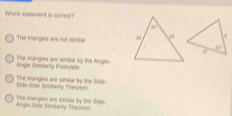 Which statement is correct?
The triangles are not similar.
The triangles are similar by the Angle-
Angle Similarily Postulate
The triangles are similar by the Side
Side-Side Similarily Theorem.
The triangies are similar by the Side-
Angle-Side Similarity Theorem.