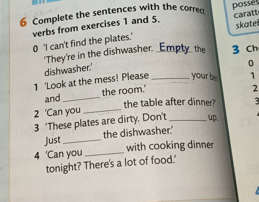 Complete the sentences with the correct posses 
caratt 
verbs from exercises 1 and 5. 
0 ‘I can’t find the plates.’ skatel 
‘They’re in the dishwasher. _Empty_ the 3 Ch 
dishwasher.’ 
your bed 1 
1 ‘Look at the mess! Please _0 
and _the room.' 
2 
the table after dinner?' 3 
2 ‘Can you_ 
3 ‘These plates are dirty. Don’t_ 
up. 
Just _the dishwasher.’ 
with cooking dinner 
4 'Can you_ 
tonight? There's a lot of food.'