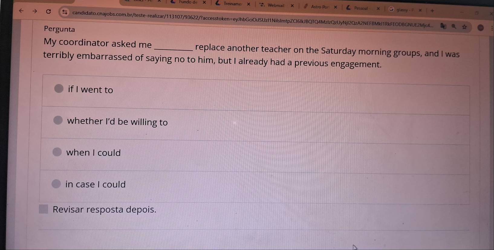 Treiname . Webmail essoal 
candidato.cnajobs.com.br/teste-realizar/113107/93622/?accesstoken=eyJhbGciOiJSUzI1NiIsImtpZCI6IkJBQTQ4MzIzQzUyNjI2QzA2NEFBMkl1RkFEODBGNUE2Mjc4... 
Pergunta 
My coordinator asked me _replace another teacher on the Saturday morning groups, and I was 
terribly embarrassed of saying no to him, but I already had a previous engagement. 
if I went to 
whether I’d be willing to 
when I could 
in case I could 
Revisar resposta depois.