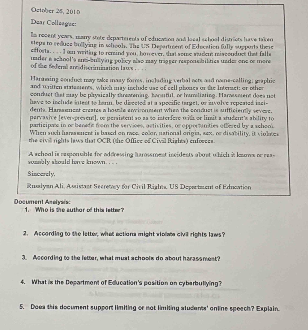 October 26, 2010 
Dear Colleague: 
In recent years. many state departments of education and local school districts have taken 
steps to reduce bullying in schools. The US Department of Education fully supports these 
efforts. . . . I am writing to remind you, however, that some student misconduct that falls 
under a school's anti-bullying policy also may trigger responsibilities under one or more 
of the federal antidiscrimination laws . . . . 
Harassing conduct may take many forms, including verbal acts and name-calling; graphic 
and written statements, which may include use of cell phones or the Internet; or other 
conduct that may be physically threatening, harmful, or humiliating. Harassment does not 
have to include intent to harm, be directed at a specific target, or involve repeated inci- 
dents. Harassment creates a hostile environment when the conduct is sufficiently severe. 
pervasive [ever-present], or persistent so as to interfere with or limit a student’s ability to 
participate in or benefit from the services, activities, or opportunities offered by a school. 
When such harassment is based on race, color, national origin, sex, or disability, it violates 
the civil rights laws that OCR (the Office of Civil Rights) enforces. 
A school is responsible for addressing harassment incidents about which it knows or rea- 
sonably should have known. . . . 
Sincerely. 
Russlynn Ali, Assistant Secretary for Civil Rights, US Department of Education 
Document Analysis: 
1. Who is the author of this letter? 
2. According to the letter, what actions might violate civil rights laws? 
3. According to the letter, what must schools do about harassment? 
4. What is the Department of Education's position on cyberbullying? 
5. Does this document support limiting or not limiting students' online speech? Explain.