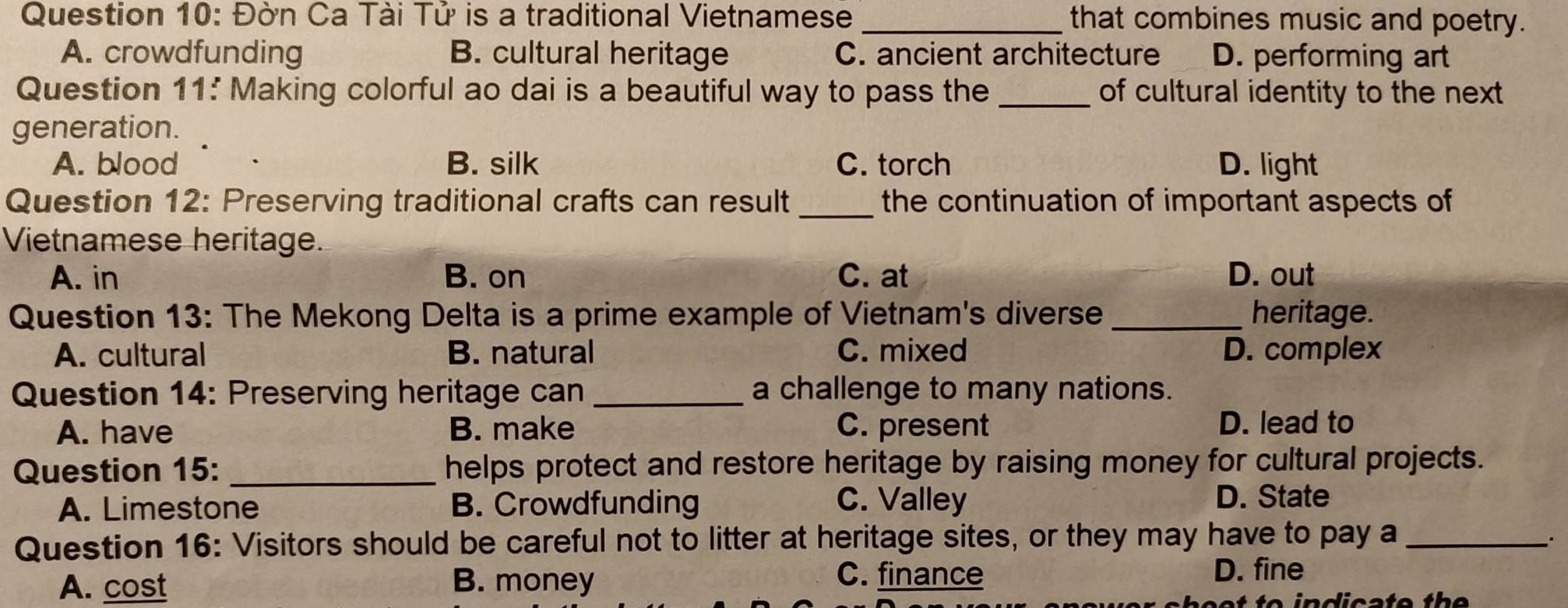 Đờn Ca Tài Tử is a traditional Vietnamese _that combines music and poetry.
A. crowdfunding B. cultural heritage C. ancient architecture D. performing art
Question 11: Making colorful ao dai is a beautiful way to pass the _of cultural identity to the next
generation.
A. blood B. silk C. torch D. light
Question 12: Preserving traditional crafts can result_ the continuation of important aspects of
Vietnamese heritage.
A. in B. on C. at D. out
Question 13: The Mekong Delta is a prime example of Vietnam's diverse _heritage.
A. cultural B. natural C. mixed D. complex
Question 14: Preserving heritage can _a challenge to many nations.
A. have B. make C. present D. lead to
Question 15: _helps protect and restore heritage by raising money for cultural projects.
A. Limestone B. Crowdfunding C. Valley
D. State
Question 16: Visitors should be careful not to litter at heritage sites, or they may have to pay a_
.
A. cost B. money
C. finance D. fine