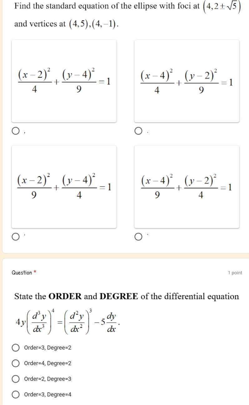 Find the standard equation of the ellipse with foci at (4,2± sqrt(5))
and vertices at (4,5),(4,-1).
frac (x-2)^24+frac (y-4)^29=1 frac (x-4)^24+frac (y-2)^29=1
1
frac (x-2)^29+frac (y-4)^24=1 frac (x-4)^29+frac (y-2)^24=1
Question * 1 point
State the ORDER and DEGREE of the differential equation
4y( d^3y/dx^3 )^4=( d^2y/dx^2 )^3-5 dy/dx .
Orde r=3 , Degree =2
Orde er=4 , Degree= =2
Orde er=2 , Degree =3
Orde er=3 , Degree =4