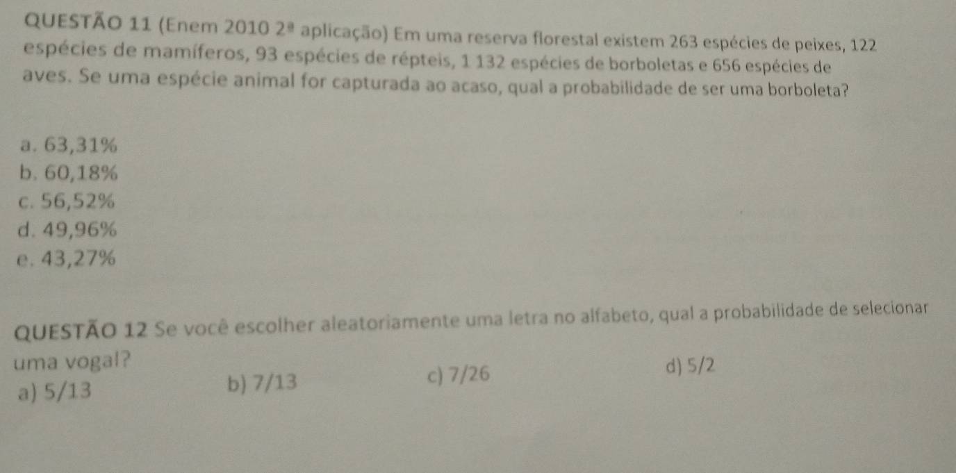 (Enem 2010 2^(_ circ) aplicação) Em uma reserva florestal existem 263 espécies de peixes, 122
espécies de mamíferos, 93 espécies de répteis, 1 132 espécies de borboletas e 656 espécies de
aves. Se uma espécie animal for capturada ao acaso, qual a probabilidade de ser uma borboleta?
a. 63,31%
b. 60,18%
c. 56,52%
d. 49,96%
e. 43,27%
QUESTÃO 12 Se você escolher aleatoriamente uma letra no alfabeto, qual a probabilidade de selecionar
uma vogal?
a) 5/13 b) 7/13
c) 7/26 d) 5/2