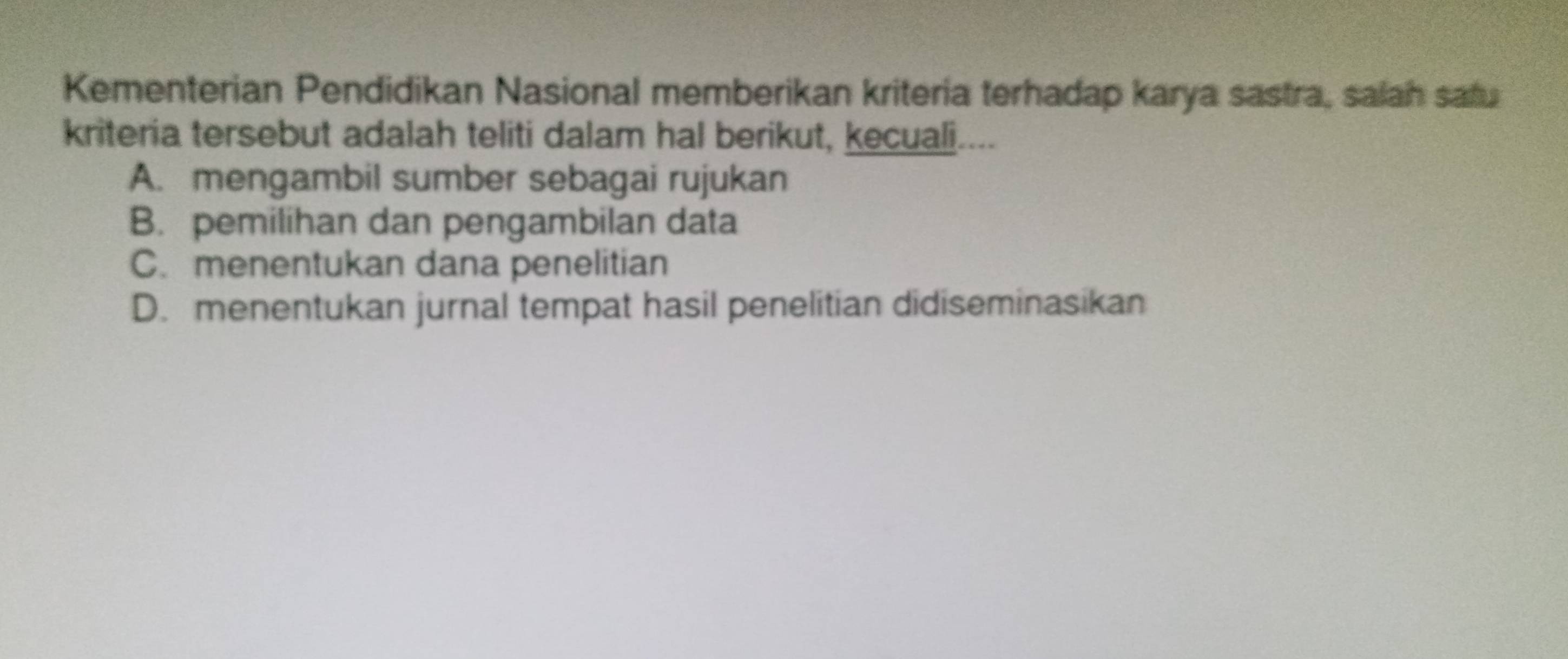 Kementerian Pendidikan Nasional memberikan kriteria terhadap karya sastra, salah safu
kriteria tersebut adalah teliti dalam hal berikut, kecuali....
A. mengambil sumber sebagai rujukan
B. pemilihan dan pengambilan data
C. menentukan dana penelitian
D. menentukan jurnal tempat hasil penelitian didiseminasikan