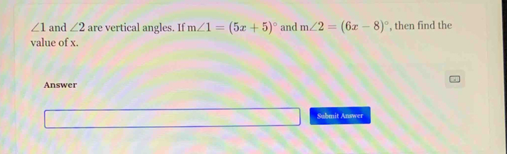 ∠ 1 and ∠ 2 are vertical angles. If m∠ 1=(5x+5)^circ  and m∠ 2=(6x-8)^circ  , then find the 
value of x. 
Answer 
Submit Answer