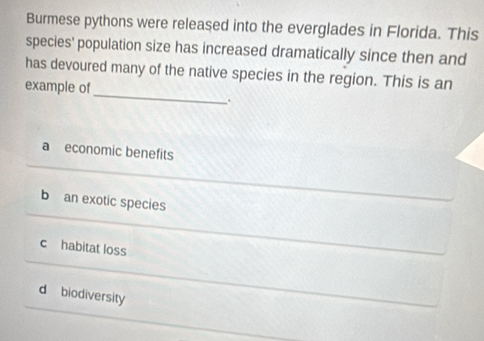 Burmese pythons were released into the everglades in Florida. This
species' population size has increased dramatically since then and
_
has devoured many of the native species in the region. This is an
example of
.
a economic benefits
b an exotic species
c habitat loss
d biodiversity