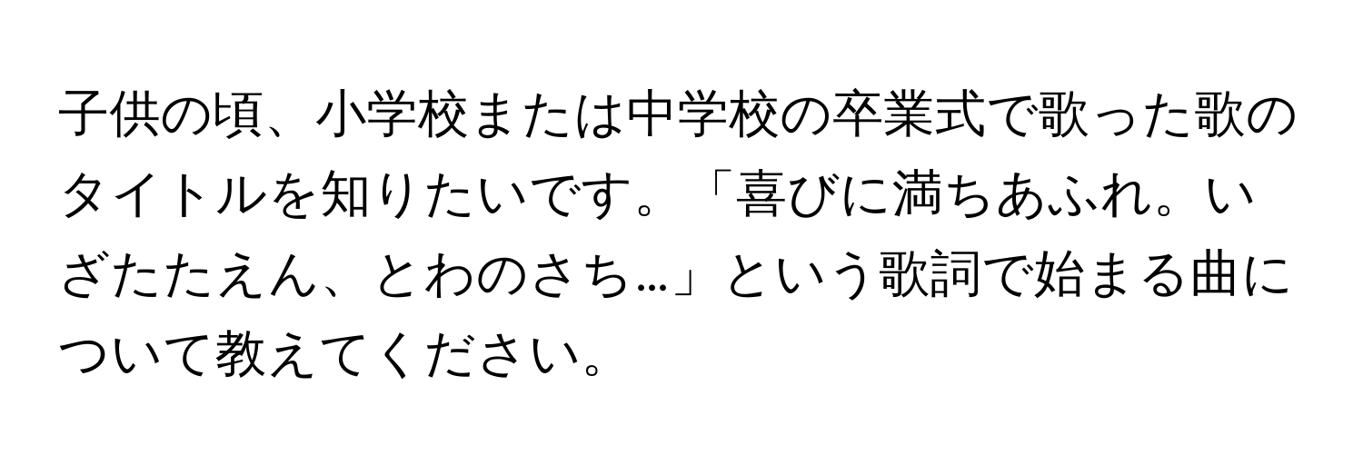 子供の頃、小学校または中学校の卒業式で歌った歌のタイトルを知りたいです。「喜びに満ちあふれ。いざたたえん、とわのさち…」という歌詞で始まる曲について教えてください。