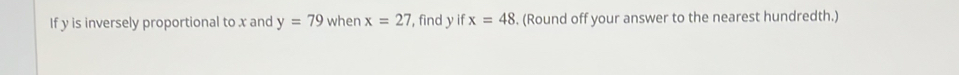 If y is inversely proportional to x and y=79 when x=27 , find y if x=48. (Round off your answer to the nearest hundredth.)