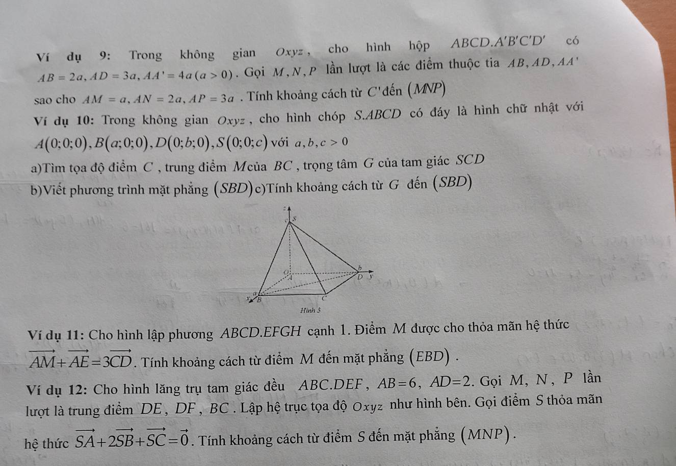 Ví dụ 9: Trong không gian Oxyz , cho hình hộp ABCD. A'B'C'D' có
AB=2a, AD=3a, AA'=4a(a>0). Gọi M,N, P lần lượt là các điểm thuộc tia AB, AD,AA' 
sao cho AM=a, AN=2a, AP=3a. Tính khoảng cách từ C'đến (MNP) 
Ví dụ 10: Trong không gian Oxyz, cho hình chóp S. ABCD có đáy là hình chữ nhật với
A(0;0;0), B(a;0;0), D(0;b;0), S(0;0;c) với a, b, c>0
a)Tìm tọa độ điểm C , trung điểm Mcủa BC , trọng tâm G của tam giác SCD 
b)Viết phương trình mặt phẳng (SBD)c)Tính khoảng cách từ G đến (SBD) 
Ví dụ 11: Cho hình lập phương ABCD. EFGH cạnh 1. Điểm M được cho thỏa mãn hệ thức
vector AM+vector AE=3vector CD. Tính khoảng cách từ điểm M đến mặt phẳng (EBD) . 
Ví dụ 12: Cho hình lăng trụ tam giác đều ABC. DEF, AB=6, AD=2. Gọi M, N , P lần 
lượt là trung điểm DE , DF , BC. Lập hệ trục tọa độ Oxyz như hình bên. Gọi điểm S thỏa mãn 
hệ thức vector SA+2vector SB+vector SC=vector 0. Tính khoảng cách từ điểm S đến mặt phẳng (MNP).