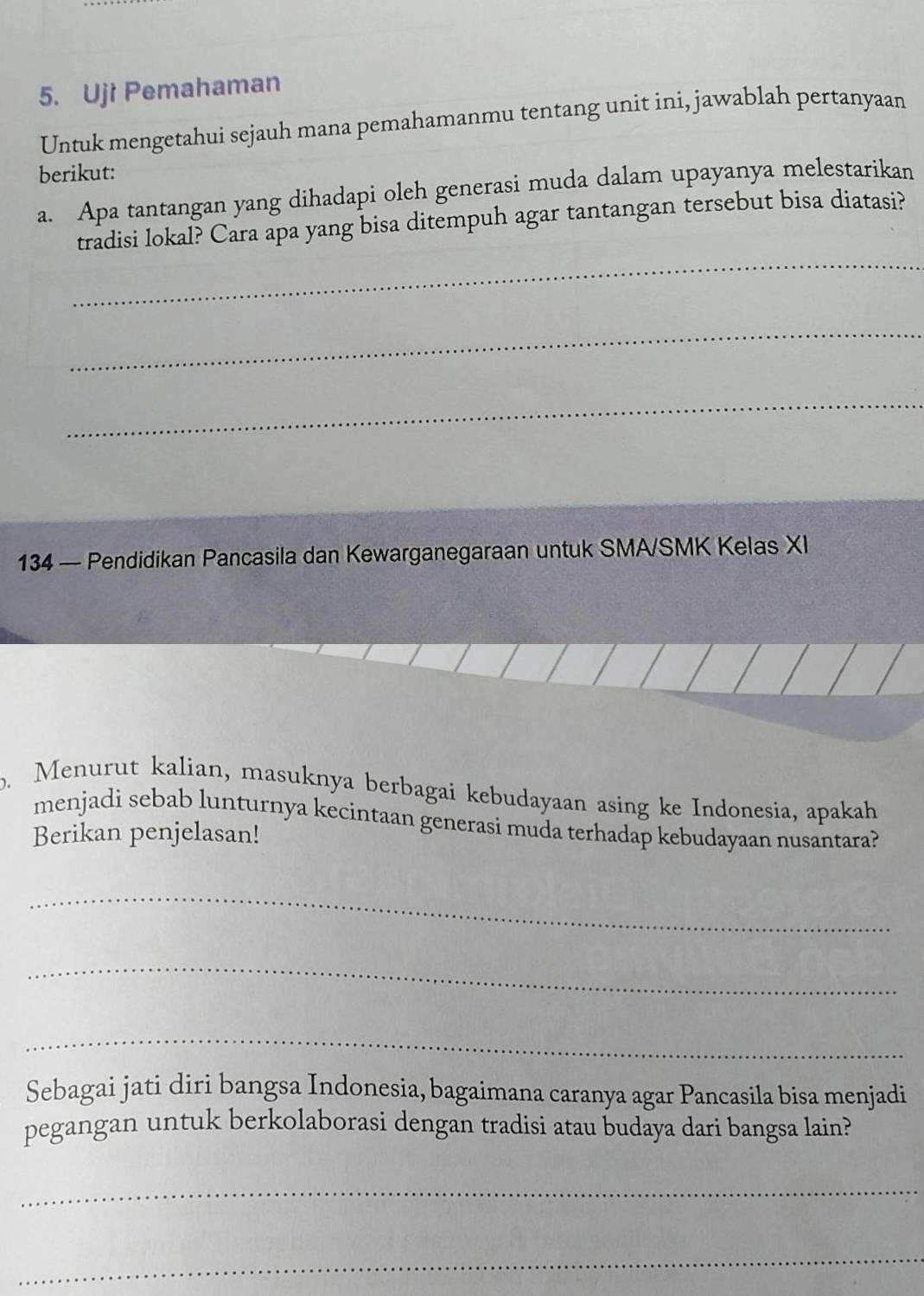 Uji Pemahaman 
Untuk mengetahui sejauh mana pemahamanmu tentang unit ini, jawablah pertanyaan 
berikut: 
a. Apa tantangan yang dihadapi oleh generasi muda dalam upayanya melestarikan 
_ 
tradisi lokal? Cara apa yang bisa ditempuh agar tantangan tersebut bisa diatasi? 
_ 
_ 
134 — Pendidikan Pancasila dan Kewarganegaraan untuk SMA/SMK Kelas XI 
b. Menurut kalian, masuknya berbagai kebudayaan asing ke Indonesia, apakah 
menjadi sebab lunturnya kecintaan generasi muda terhadap kebudayaan nusantara? 
Berikan penjelasan! 
_ 
_ 
_ 
Sebagai jati diri bangsa Indonesia, bagaimana caranya agar Pancasila bisa menjadi 
pegangan untuk berkolaborasi dengan tradisi atau budaya dari bangsa lain? 
_ 
_