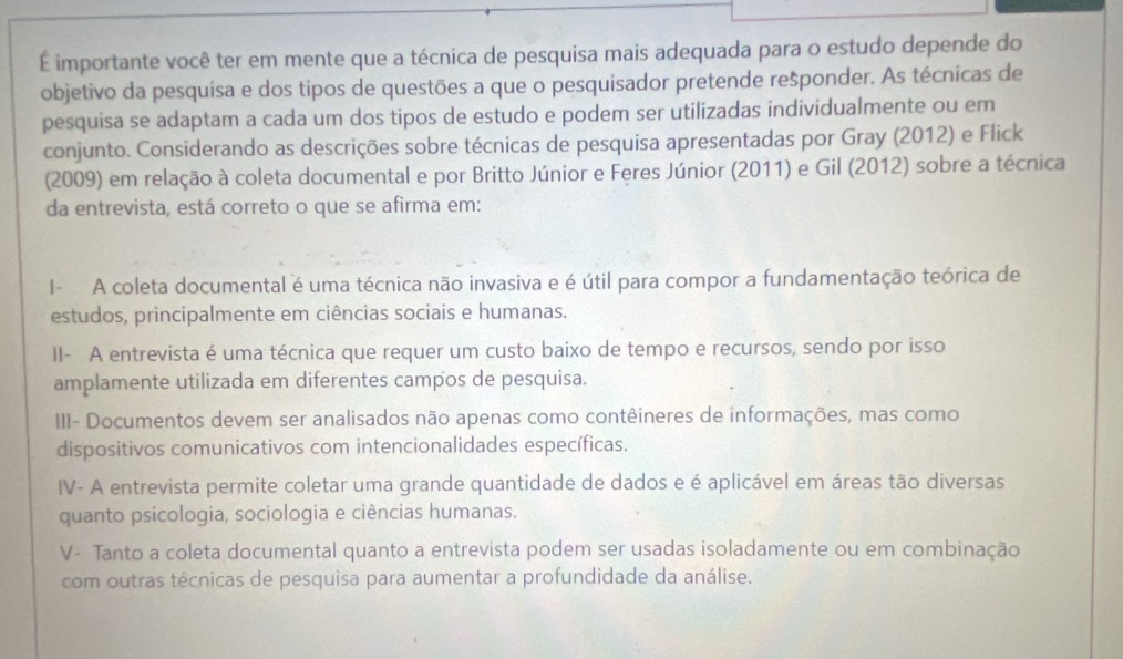 É importante você ter em mente que a técnica de pesquisa mais adequada para o estudo depende do
objetivo da pesquisa e dos tipos de questões a que o pesquisador pretende rešponder. As técnicas de
pesquisa se adaptam a cada um dos tipos de estudo e podem ser utilizadas individualmente ou em
conjunto. Considerando as descrições sobre técnicas de pesquisa apresentadas por Gray (2012) e Flick
(2009) em relação à coleta documental e por Britto Júnior e Feres Júnior (2011) e Gil (2012) sobre a técnica
da entrevista, está correto o que se afirma em:
I- A coleta documental é uma técnica não invasiva e é útil para compor a fundamentação teórica de
estudos, principalmente em ciências sociais e humanas.
II- A entrevista é uma técnica que requer um custo baixo de tempo e recursos, sendo por isso
amplamente utilizada em diferentes campos de pesquisa.
III- Documentos devem ser analisados não apenas como contêineres de informações, mas como
dispositivos comunicativos com intencionalidades específicas.
IV- A entrevista permite coletar uma grande quantidade de dados e é aplicável em áreas tão diversas
quanto psicologia, sociologia e ciências humanas.
V- Tanto a coleta documental quanto a entrevista podem ser usadas isoladamente ou em combinação
com outras técnicas de pesquisa para aumentar a profundidade da análise.