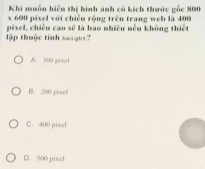 Khi muốn hiến thị hình ảnh có kích thước gốc 800
x 600 pixel với chiều rộng trên trang web là 400
pixel, chiều cao sẽ là bao nhiêu nếu không thiết
lập thuộc tính height?
A. 300 pixel
B. 200 pixel
C. 400 pixel
D. 500 pixel