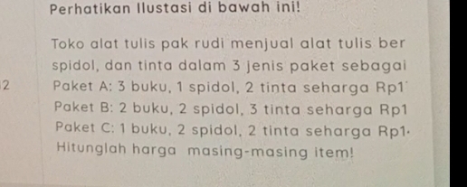 Perhatikan Ilustasi di bawah ini! 
Toko alat tulis pak rudi menjual alat tulis ber 
spidol, dan tinta dalam 3 jenis paket sebagai
2 Paket A: 3 buku, 1 spidol, 2 tinta seharga Rp1' 
Paket B: 2 buku, 2 spidol, 3 tinta seharga Rp1 
Paket C: 1 buku, 2 spidol, 2 tinta seharga Rp1· 
Hitunglah harga masing-masing item!