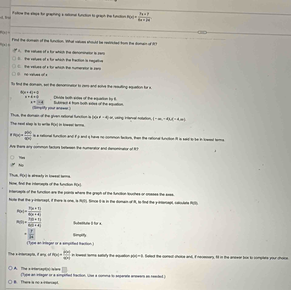 Follow the steps for graphing a rational function to graph the function R(x)= (7x+7)/6x+24 .
、 firs
R(x)=

Find the domain of the function. What values should be restricted from the domain of R?
R(x) a
A the values of x for which the denominator is zero. the values of x for which the fraction is negative
C. the values of x for which the numerator is zero
D. no values of x
To find the domain, set the denominator to zero and solve the resulting equation for x.
6(x+4)=0
x+4=0 Divide both sides of the equation by 6.
x=-4 Subtract 4 from both sides of the equation.
(Simplify your answer.)
Thus, the domain of the given rational function is  x|x!= -4 or , using interval notation, (-∈fty ,-4)∪ (-4,∈fty ).
The next step is to write R(x) in lowest terms.
H R(x)= p(x)/q(x)  is a rational function and if p and q have no common factors, then the rational function R is said to be in lowest terms.
Are there any common factors between the numerator and denominator of R?
Yes
No
Thus, R(x) is already in lowest terms.
Now, find the intercepts of the function R(x).
Intercepts of the function are the points where the graph of the function touches or crosses the axes.
Note that the y-intercept, if there is one, is R(0). Since 0 is in the domain of R, to find the y-intercept, calculate R(0).
R(x)= (7(x+1))/6(x+4) 
R(0)= (7(0+1))/6(0+4)  Substitute 0 for x
= 7/24  Simplify.
(Type an integer or a simplified fraction.)
The x-intercepts, if any, of R(x)= p(x)/q(x)  in lowest terms satisfy the equation p(x)=0. Select the correct choice and, if necessary, fill in the answer box to complete your choice.
A. The x-intercept(s) is/are □
(Type an integer or a simplified fraction. Use a comma to separate answers as needed.)
B. There is no x-intercept.