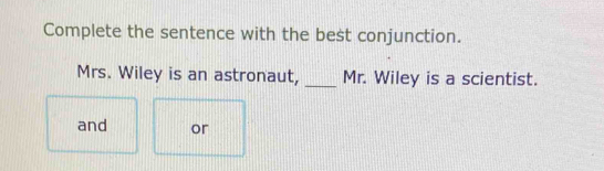 Complete the sentence with the best conjunction. 
Mrs. Wiley is an astronaut, _Mr. Wiley is a scientist. 
and or