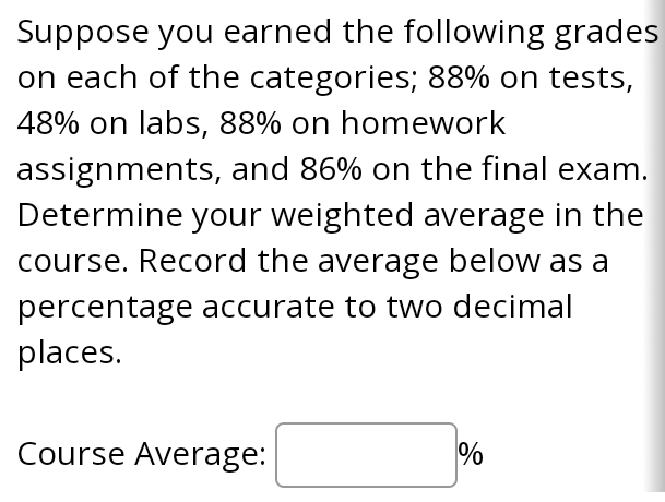 Suppose you earned the following grades 
on each of the categories; 88% on tests,
48% on labs, 88% on homework 
assignments, and 86% on the final exam. 
Determine your weighted average in the 
course. Record the average below as a 
percentage accurate to two decimal 
places.
0. 
Course Average: □  |