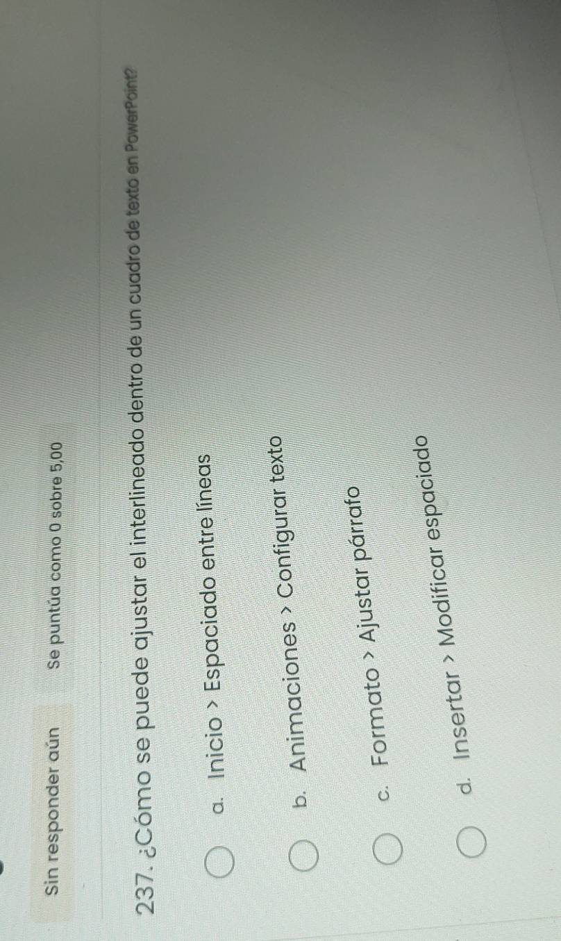 Sin responder aún Se puntúa como 0 sobre 5,00
237. ¿Cómo se puede ajustar el interlineado dentro de un cuadro de texto en PowerPoint?
a. Inicio > Espaciado entre líneas
b. Animaciones > Configurar texto
c. Formato > Ajustar párrafo
d. Insertar > Modificar espaciado