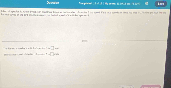 Question Completed: 12 of 15 | My score: 11.39/15 pts (75.93%) Save
A bird of species A, when diving, can travel four times as fast as a bird of species B top speed. If the total speeds for these two birds is 170 miles per hour, find the
fastest speed of the bird of species A and the fastest speed of the bird of species B
The fastest speed of the bird of species B is □ mph
The fastest speed of the bird of species A is □ mph