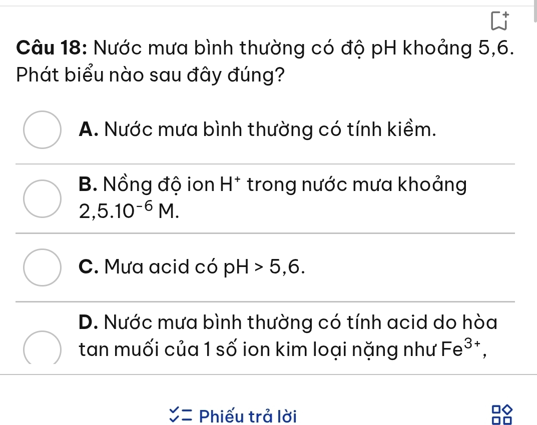 Nước mưa bình thường có độ pH khoảng 5, 6.
Phát biểu nào sau đây đúng?
A. Nước mưa bình thường có tính kiềm.
B. Nồng độ ion H^+ trong nước mưa khoảng
2,5.10^(-6)M.
C. Mưa acid có pH>5,6.
D. Nước mưa bình thường có tính acid do hòa
tan muối của 1 số ion kim loại nặng như Fe^(3+),
beginarrayr v vendarray = Phiếu trả lời