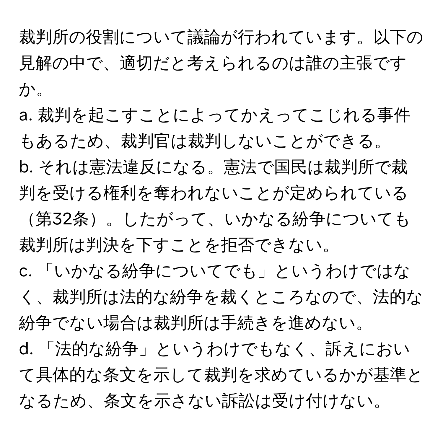 裁判所の役割について議論が行われています。以下の見解の中で、適切だと考えられるのは誰の主張ですか。  
a. 裁判を起こすことによってかえってこじれる事件もあるため、裁判官は裁判しないことができる。  
b. それは憲法違反になる。憲法で国民は裁判所で裁判を受ける権利を奪われないことが定められている第32条。したがって、いかなる紛争についても裁判所は判決を下すことを拒否できない。  
c. 「いかなる紛争についてでも」というわけではなく、裁判所は法的な紛争を裁くところなので、法的な紛争でない場合は裁判所は手続きを進めない。  
d. 「法的な紛争」というわけでもなく、訴えにおいて具体的な条文を示して裁判を求めているかが基準となるため、条文を示さない訴訟は受け付けない。