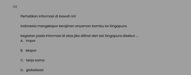 Perhatikan informasi di bawah ini!
Indonesia mengekspor kerajinan anyaman bambu ke Singapura.
Kegiatan pada informasi di atas jika dilihat dari sisi Singapura disebut ... .
A. impor
B. ekspor
C. kerja sama
D. globalisasi