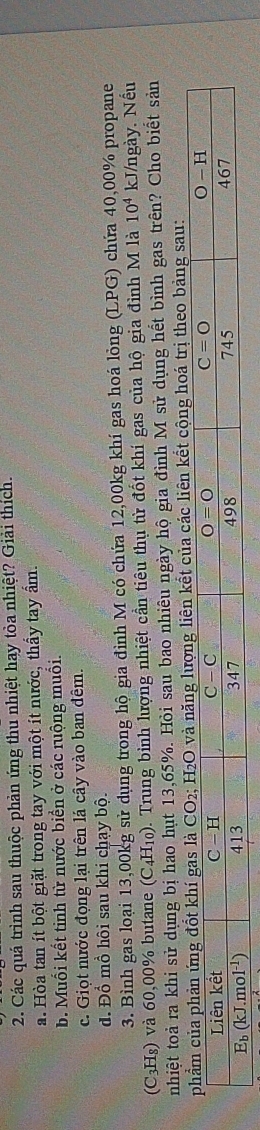 Các quá trình sau thuộc phản ứng thu nhiệt hay tòa nhiệt? Giải thích.
a. Hòa tan ít bột giặt trong tay với một ít nước, thấy tay ẩm.
b. Muối kết tinh từ nước biển ở các ruộng muối.
c. Giọt nước đọng lại trên lá cây vào ban đêm.
đ. Đồ mồ hôi sau khi chạy bộ.
3. Bình gas loại 13,00kg sử dụng trong hộ gia đình M có chứa 12,00kg khí gas hoá lỏng (LPG) chứa 40,00% propane
(C3H₈) và 60,00% butane (C4H₁₀). Trung bình lượng nhiệt cần tiêu thụ từ đốt khí gas của hộ gia đình M là 10^4 kJ/ngày. Nếu
nhiệt toả ra khi sử dụng bị hao hụt 13,65%. Hỏi sau bao nhiêu ngày hộ gia đình M sử dụng hết bình gas trên? Cho biết sản
c liên kết cộng hoá trị theo bảng sau: