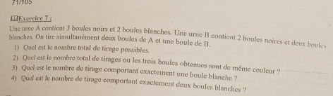 71/105 
Exercice 7: 
Une urne A contient 3 boules noirs et 2 boules blanches. Une urne B contient 2 boules noires et deux boule 
blanches. On tire simultanément deux boules de A et une boule de B 
1) Quel est le nombre total de tirage possibles. 
2) Quel est le nombre total de tirages ou les trois boules obtenues sont de même couleur ? 
3) Quel est le nombre de tirage comportant exactement une boule blanche ? 
4) Quel est le nombre de tirage comportant exactement deux boules blanches ?