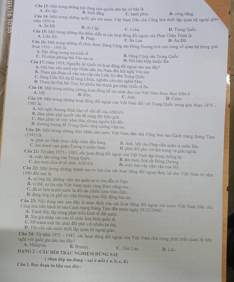 Một trong những nội dung của quyền dân tộc cơ bản là
A. độc lập. B. bình đẳng C. hạnh phúc. D. công bằng.
o năm 1950 là
Câu 14: Một trong những quốc gia mà nước Việt Nam Dân chủ Cộng hòa thiết lập quan hệ ngoại giao
A. Ấn Độ. B. Ai Cập. C. Cuba. D. Trung Quốc.
Câu 15: Một trong những địa điểm diễn ra các hoạt động đổi ngoại của Phan Châu Trinh là
A. Liên Xô. B. Pháp. C. Ba Lan D. Ấn Độ.
Câu 16: Một trong những tổ chức được Đảng Cộng sản Đông Dương tích cực củng cố quan hệ trong giai
đoạn 1930 - 1945 là
A. Hội đồng tương trợ kinh tế. B. Đảng Cộng sản Trung Quốc.
C. Tổ chức phòng thủ Vác-sa-va. D. Hội liên hiệp thuộc địa.
Câu 17: Năm 1919, Nguyễn Ái Quốc có hoạt động đối ngoại nào sau đây?
A. Gửi bản yêu sách của Nhân dân An Nam đến hội nghị Véc-xai.
B. Tham gia đoàn cố vấn cao cấp của Liên Xô đến Trung Quốc,
C. Sang Liên Xô dự lễ tang Lênin, nghiên cứu chủ nghĩa Mác.
D. Tham dự Đại hội Tua, bỏ phiếu tán thành gia nhập Quốc tế Ba.
Câu 18: Một trong những những hoạt động hỗ trợ nhân đạo của Việt Nam được thực hiện ở
A. Mỹ B. Đức. C. Anh. D. Cuba.
Câu 19: Một trong những hoạt động đổi ngoại của Việt Nam đối với Trung Quốc trong giai đoạn 1975 -
1985 là:
A. hội nghị thượng đinh bàn về vẫn đề của ASEAN.
B. đàm phán giải quyết vấn đề xung đột biên giới.
C. đàm phán về việc khai thác chung nguồn khí đốt.
D. thương lượng để Trung Quốc tăng cường viện trợ.
Câu 20: Một trong những khó khăn của nước Việt Nam dân chủ Cộng hòa sau Cách mạng tháng Tám
(1945) là
A. phát xít Nhật chưa chấp nhận đầu hàng. B. Anh, Mỹ cho Pháp tiến quân ra miền Bắc.
C. hai mươi vạn quân Tưởng ở miền Nam. D. phải đổi phó với thù trong và giặc ngoài.
Câu 21: Từ năm 1975 - 1985, các hoạt động đối ngoại của Việt Nam tập trung chống lại
A. cuộc tấn công của Trung Quốc. B. âm mưu chia cắt Đông Dương.
C. âm mưu chia rẽ tổ chức ASEAN. D. cuộc bao vây cẩm vận của Mỹ.
Câu 22: Một trong những thành tựu to lớn của các hoạt động đổi ngoại đem lại cho Việt Nam từ năm
1986 đến nay là
A. sự ủng hộ, những viện trợ quân sự to lớn đến từ Nga.
B. vị thế, uy tín của Việt Nam ngày cảng được nâng cao.
C. đã có hơn mười nước là đổi tác chiến lược toàn diện.
D. đang ứng cử ghế ủy viên thường trực Hội đồng bản an.
Câu 23: Nội dung nào sau đây là mục đích của các hoạt động đổi ngoại mà nước Việt Nam Dân chủ
Cộng hòa tiến hành từ sau Cách mạng tháng Tảm đến trước ngày 19/12/1946?
A. Tranh thủ, tập trung phát triển kinh tế đất nước,
B. Xin gia nhập vào các tổ chức hòa bình quốc tế.
C. Để tránh một lúc phải đối phó với nhiều kẻ thù.
D. Yêu cầu các nước thiết lập quan hệ ngoại giao.
Câu 24: Từ năm 1975 - 1985, các hoạt động đối ngoại của Việt Nam chú trọng phát triển quan hệ hữu
nghị với quốc gia nào sau đây?
A. Malaysia. B. Brunây. C. Thái Lan. D. Lào.
DạNG 2 - CÂU HỏI TRÁC NGHIỆM đÚNG SAI:
( chọn đáp án đúng - sai ở mỗi ý a, b, c, d.)
Câu 1. Đọc đoạn tư liệu sau đây: