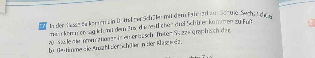 In der Klasse 6a kommt ein Drittel der Schüler mit dem Fahrrad zur Schule. Sechs Schüler 
mehr kommen täglich mit dem Bus, die restlichen drei Schüler kommen zu Fuß. 
a) Stelle die Informationen in einer beschrifteten Skizze graphisch dar. 
b) Bestimme die Anzahl der Schüler in der Klasse 6a.