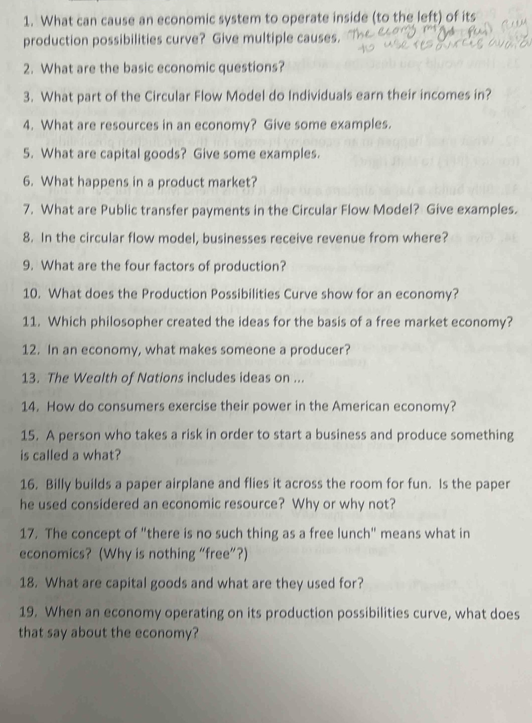 What can cause an economic system to operate inside (to the left) of its 
production possibilities curve? Give multiple causes. 
2. What are the basic economic questions? 
3. What part of the Circular Flow Model do Individuals earn their incomes in? 
4. What are resources in an economy? Give some examples. 
5. What are capital goods? Give some examples. 
6. What happens in a product market? 
7. What are Public transfer payments in the Circular Flow Model? Give examples. 
8. In the circular flow model, businesses receive revenue from where? 
9. What are the four factors of production? 
10. What does the Production Possibilities Curve show for an economy? 
11. Which philosopher created the ideas for the basis of a free market economy? 
12. In an economy, what makes someone a producer? 
13. The Wealth of Nations includes ideas on ... 
14. How do consumers exercise their power in the American economy? 
15. A person who takes a risk in order to start a business and produce something 
is called a what? 
16. Billy builds a paper airplane and flies it across the room for fun. Is the paper 
he used considered an economic resource? Why or why not? 
17. The concept of "there is no such thing as a free lunch" means what in 
economics? (Why is nothing “free”?) 
18. What are capital goods and what are they used for? 
19. When an economy operating on its production possibilities curve, what does 
that say about the economy?