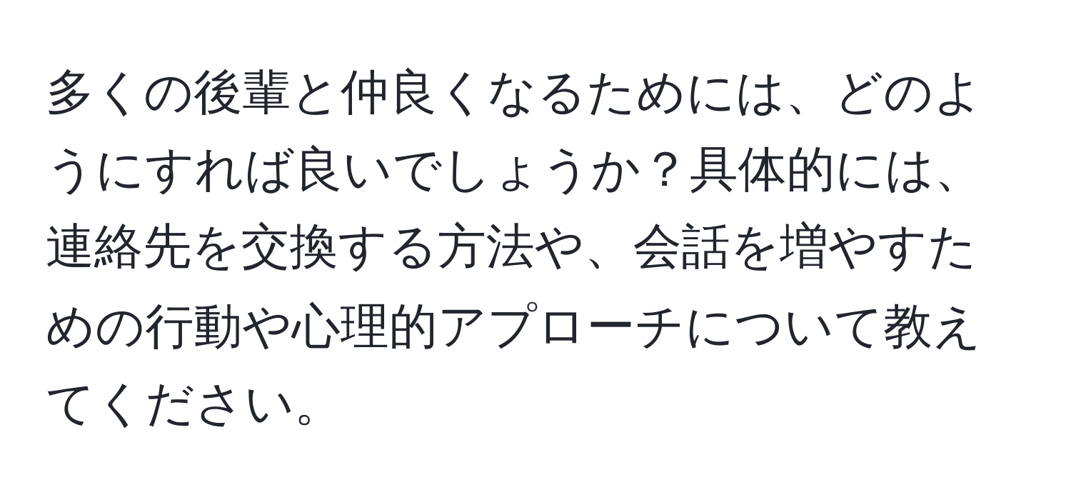 多くの後輩と仲良くなるためには、どのようにすれば良いでしょうか？具体的には、連絡先を交換する方法や、会話を増やすための行動や心理的アプローチについて教えてください。