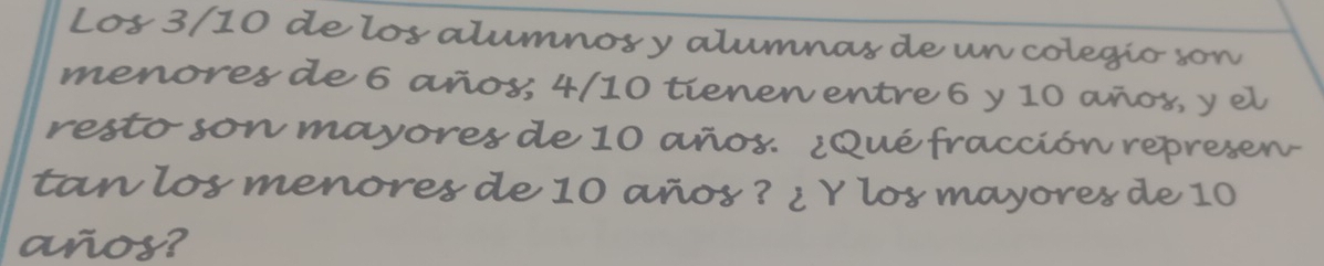 Los 3/10 de los alumnos y alumnas de un colegío son 
menores de 6 años; 4/10 tienen entre 6 y 10 años, y el 
resto son mayores de 10 años. ¿Qué fracción represen- 
tan los menores de 10 años ? ¿ Y los mayores de 10
años?