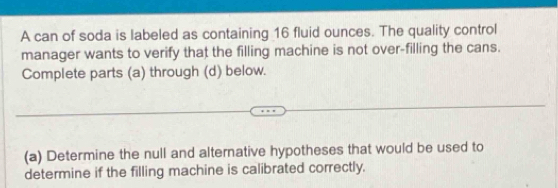 A can of soda is labeled as containing 16 fluid ounces. The quality control 
manager wants to verify that the filling machine is not over-filling the cans. 
Complete parts (a) through (d) below. 
(a) Determine the null and alternative hypotheses that would be used to 
determine if the filling machine is calibrated correctly.