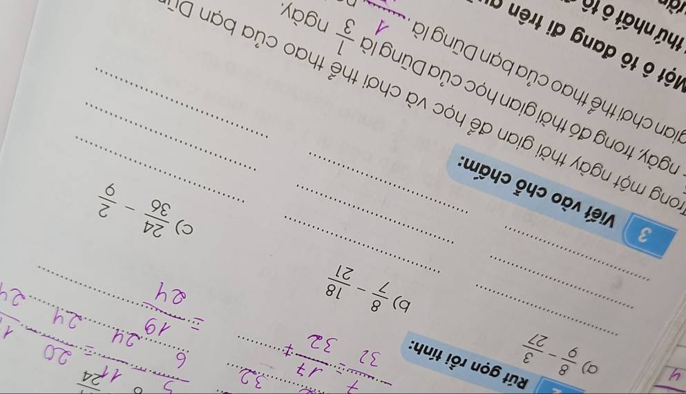  8/9 - 3/27 
_ 
Rút gọn rồi tính: 
__ 
_ 
_ 
b) 
_ 
_ 
_
 8/7 - 18/21 
__ 
_ 
c)
 24/36 - 2/9 
3 Viết vào chỗ chấm_ 
tgày, trong đó thời gian học của Dũng là  1/3  ngày. 
ng một ngày thời gian để học và chơi thể thao của bạn D 
San chơi thể thao của bạn Dũng là_ 
ột ô tô đang đi trên ố 
thứ nhất ô tô