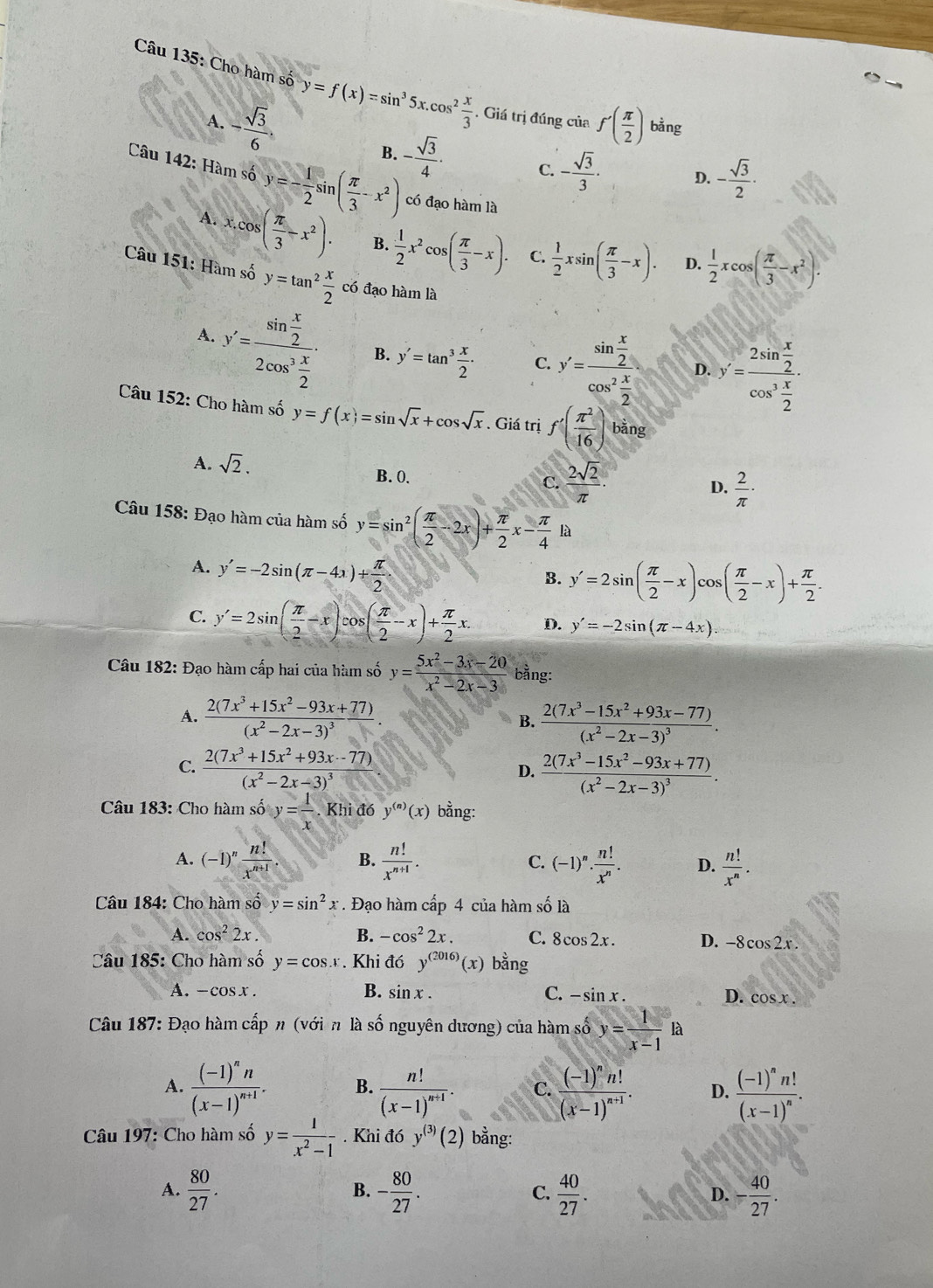 Cho hàm số y=f(x)=sin^35x.cos^2 x/3 . Giá trị đúng của f'( π /2 ) bằng
A. - sqrt(3)/6 .
B. - sqrt(3)/4 · C. - sqrt(3)/3 · D. - sqrt(3)/2 ·
Câu 142: Hàm số y=- 1/2 sin ( π /3 -x^2) có đạo hàm là
A. x.cos ( π /3 -x^2). B.  1/2 x^2cos ( π /3 -x). C.  1/2 xsin ( π /3 -x). D.  1/2 xcos ( π /3 -x^2).
Câu 151: Hàm số y=tan^2 x/2  có đạo hàm là
A. y'=frac sin  x/2 2cos^2 x/2 . B. y'=tan^3 x/2 · C. y'=frac sin  x/2 cos^2 x/2  D. y'=frac 2sin  x/2 cos^3 x/2 .
Câu 152: Cho hàm số y=f(x)=sin sqrt(x)+cos sqrt(x). Giá trị f'( π^2/16 ) bằng
A. sqrt(2).  2sqrt(2)/π  ·  2/π  ·
B. 0.
C.
D.
Câu 158: Đạo hàm của hàm số y=sin^2( π /2 -2x)+ π /2 x- π /4  là
A. y'=-2sin (π -4x)+ π /2 ·
B. y'=2sin ( π /2 -x)cos ( π /2 -x)+ π /2 .
C. y'=2sin ( π /2 -x)= ( π /2 -x)+ π /2 x. D. y'=-2sin (π -4x).
Câu 182: Đạo hàm cấp hai của hàm số y= (5x^2-3x-20)/x^2-2x-3  bằng:
A. frac 2(7x^3+15x^2-93x+77)(x^2-2x-3)^3. frac 2(7x^3-15x^2+93x-77)(x^2-2x-3)^3.
B.
C. frac 2(7x^3+15x^2+93x-77)(x^2-2x-3)^3 frac 2(7x^3-15x^2-93x+77)(x^2-2x-3)^3.
D.
Câu 183: Cho hàm số y= 1/x . Khi đó y^((n))(x) bằng:
A. (-1)^n n!/x^(n+1) . B.  n!/x^(n+1) . C. (-1)^n·  n!/x^n . D.  n!/x^n .
Câu 184: Cho hamshat oy=sin^2x. Đạo hàm cấp 4 của hàm số là
A. cos^22x. B. -cos^22x. C. 8cos 2x. D. -8cos 2x.
Câu 185: Cho hàm số y=cos x *. Khi đó y^((2016))(x) bằng
B.
A. -cosx. sin x. C. -sin x.
D. cos x.
Câu 187: Đạo hàm cấp n (với n là số nguyên dương) của hàm số y= 1/x-1 la
A. frac (-1)^nn(x-1)^n+1. B. frac n!(x-1)^n+1. C. frac (-1)^nn!(x-1)^n+1. D. frac (-1)^nn!(x-1)^n.
Câu 197: Cho hàm số y= 1/x^2-1 . Khi đó y^((3))(2) bằng:
A.  80/27 . B. - 80/27 . C.  40/27 . D. - 40/27 .